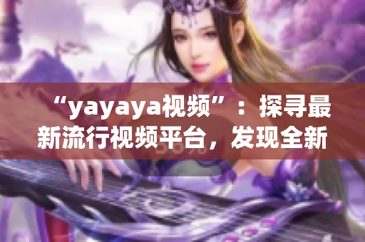 “yayaya視頻”：探尋最新流行視頻平臺(tái)，發(fā)現(xiàn)全新視聽(tīng)樂(lè)趣