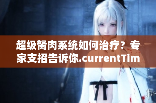 超級胬肉系統(tǒng)如何治療？專家支招告訴你.currentTimeMillis