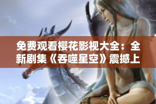 免費(fèi)觀看櫻花影視大全：全新劇集《吞噬星空》震撼上線！觀影指南盡在此！