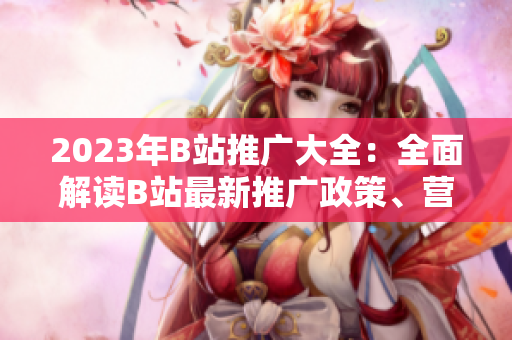 2023年B站推廣大全：全面解讀B站最新推廣政策、營銷技巧與創(chuàng)意內(nèi)容創(chuàng)作指南