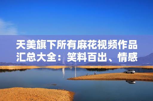 天美旗下所有麻花視頻作品匯總大全：笑料百出、情感真摯，盡觀全篇盡享快樂(lè)共鳴