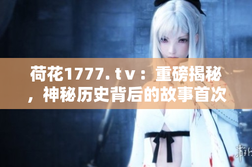 荷花1777. tⅴ：重磅揭秘，神秘歷史背后的故事首次曝光