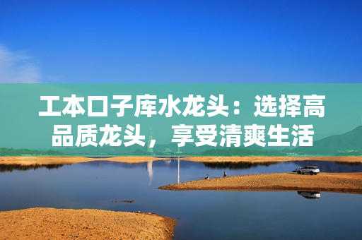 工本口子庫(kù)水龍頭：選擇高品質(zhì)龍頭，享受清爽生活