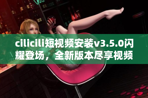 cilicili短視頻安裝v3.5.0閃耀登場，全新版本盡享視頻樂趣