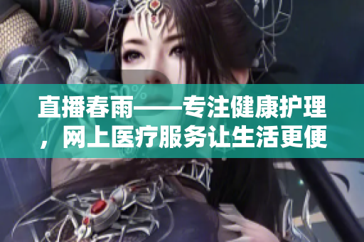 直播春雨——專(zhuān)注健康護(hù)理，網(wǎng)上醫(yī)療服務(wù)讓生活更便捷