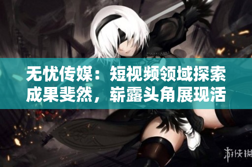 無(wú)憂傳媒：短視頻領(lǐng)域探索成果斐然，嶄露頭角展現(xiàn)活力