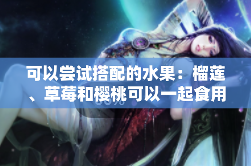 可以嘗試搭配的水果：榴蓮、草莓和櫻桃可以一起食用嗎？