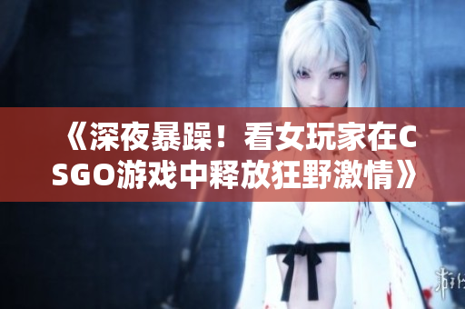 《深夜暴躁！看女玩家在CSGO游戲中釋放狂野激情》