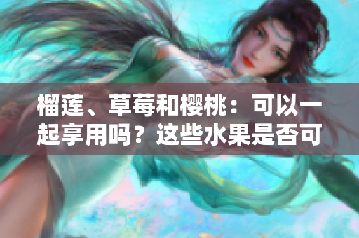 榴蓮、草莓和櫻桃：可以一起享用嗎？這些水果是否可以混搭食用？