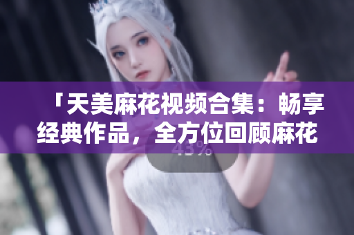 「天美麻花視頻合集：暢享經(jīng)典作品，全方位回顧麻花喜劇創(chuàng)意精華」