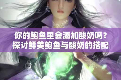 你的鮑魚里會(huì)添加酸奶嗎？探討鮮美鮑魚與酸奶的搭配創(chuàng)意