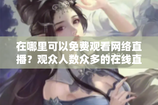 在哪里可以免費觀看網(wǎng)絡直播？觀眾人數(shù)眾多的在線直播網(wǎng)站