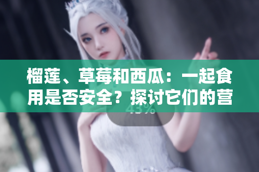榴蓮、草莓和西瓜：一起食用是否安全？探討它們的營養(yǎng)和相互作用