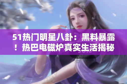 51熱門明星八卦：黑料暴露！熱巴電磁爐真實生活揭秘