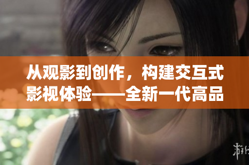 從觀影到創(chuàng)作，構(gòu)建交互式影視體驗——全新一代高品質(zhì)影視App開發(fā)報道