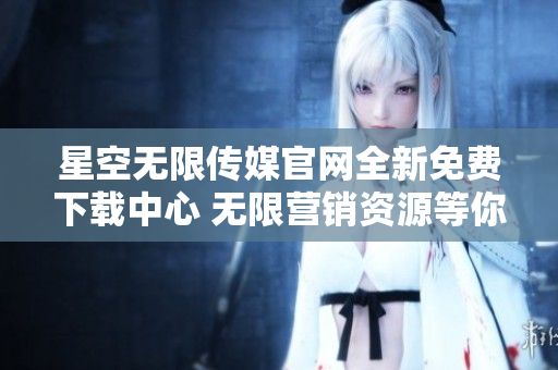 星空無限傳媒官網全新免費下載中心 無限營銷資源等你來領！