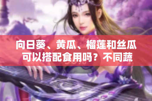 向日葵、黃瓜、榴蓮和絲瓜 可以搭配食用嗎？不同蔬果的營(yíng)養(yǎng)搭配和益處