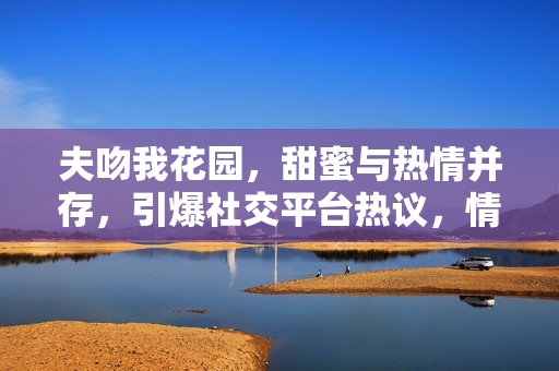 夫吻我花園，甜蜜與熱情并存，引爆社交平臺(tái)熱議，情侶關(guān)系走向公眾焦點(diǎn)