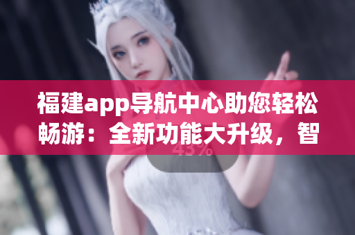 福建app導(dǎo)航中心助您輕松暢游：全新功能大升級(jí)，智能導(dǎo)航、出行指南、熱門景點(diǎn)推薦應(yīng)有盡有