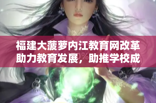 福建大菠蘿內(nèi)江教育網(wǎng)改革助力教育發(fā)展，助推學(xué)校成長