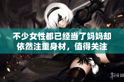 不少女性都已經(jīng)當了媽媽卻依然注重身材，值得關注