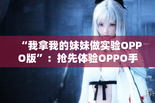 “我拿我的妹妹做實(shí)驗(yàn)OPPO版”：搶先體驗(yàn)OPPO手機(jī)，開啟手機(jī)與親情的新篇章