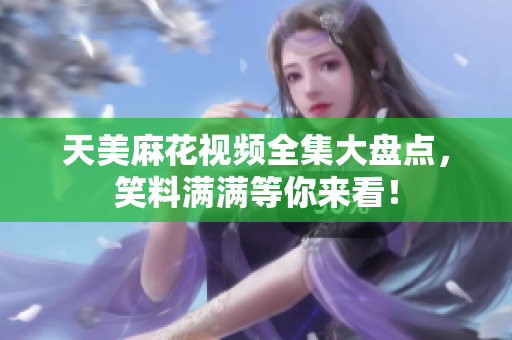 天美麻花視頻全集大盤點(diǎn)，笑料滿滿等你來看！