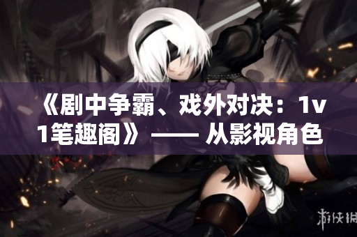《劇中爭霸、戲外對決：1v1筆趣閣》 —— 從影視角色到現(xiàn)實舞臺，挑戰(zhàn)無處不在