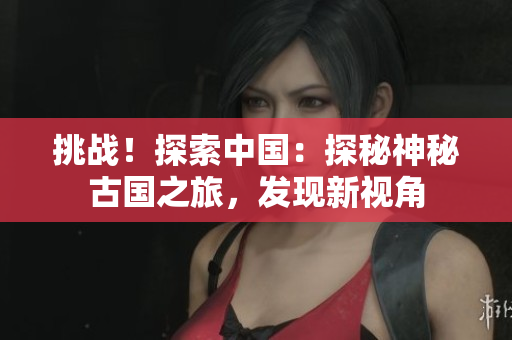 挑戰(zhàn)！探索中國：探秘神秘古國之旅，發(fā)現(xiàn)新視角