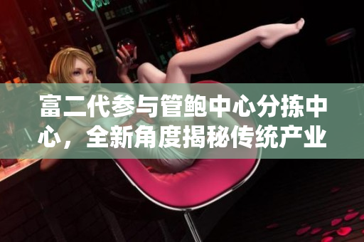 富二代參與管鮑中心分揀中心，全新角度揭秘傳統(tǒng)產(chǎn)業(yè)創(chuàng)新火花