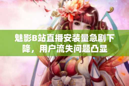 魅影B站直播安裝量急劇下降，用戶流失問(wèn)題凸顯