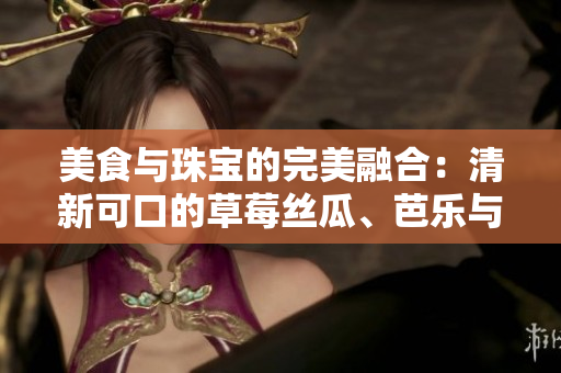 美食與珠寶的完美融合：清新可口的草莓絲瓜、芭樂(lè)與鴨脖碰撞出的獨(dú)特魅力是否值得期待？