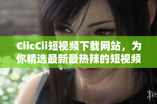 CiicCii短視頻下載網(wǎng)站，為你精選最新最熱辣的短視頻