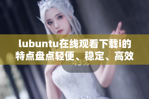 lubuntu在線觀看下載i的特點盤點輕便、穩(wěn)定、高效 