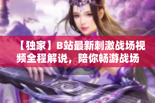 【獨家】B站最新刺激戰(zhàn)場視頻全程解說，陪你暢游戰(zhàn)場風云【熱議】