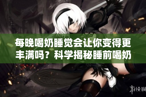 每晚喝奶睡覺會讓你變得更豐滿嗎？科學(xué)揭秘睡前喝奶是否會影響體型 