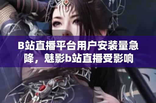 B站直播平臺用戶安裝量急降，魅影b站直播受影響