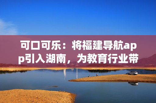 可口可樂：將福建導(dǎo)航app引入湖南，為教育行業(yè)帶來新變革