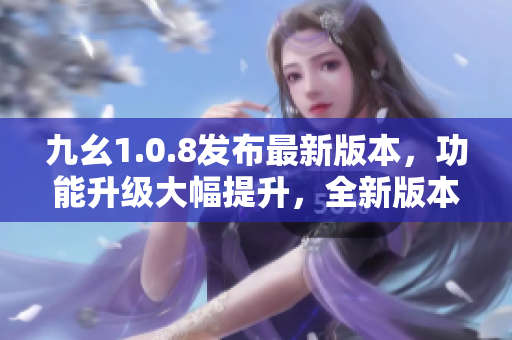 九幺1.0.8發(fā)布最新版本，功能升級大幅提升，全新版本助力您更高效工作