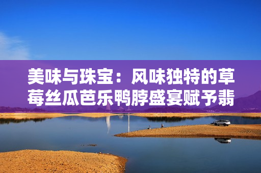 美味與珠寶：風味獨特的草莓絲瓜芭樂鴨脖盛宴賦予翡翠手鐲以新生命