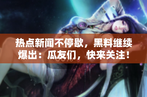 熱點(diǎn)新聞不停歇，黑料繼續(xù)爆出：瓜友們，快來(lái)關(guān)注！