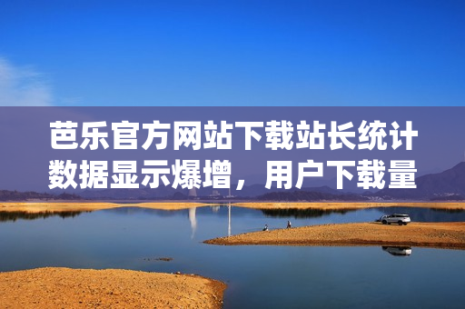 芭樂官方網(wǎng)站下載站長統(tǒng)計數(shù)據(jù)顯示爆增，用戶下載量穩(wěn)居前列