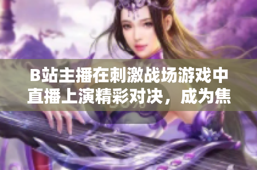 B站主播在刺激戰(zhàn)場(chǎng)游戲中直播上演精彩對(duì)決，成為焦點(diǎn)直播達(dá)人