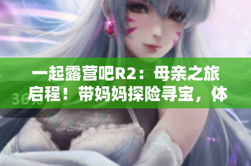 一起露營(yíng)吧R2：母親之旅 啟程！帶媽媽探險(xiǎn)尋寶，體驗(yàn)家庭露營(yíng)的快樂與溫馨