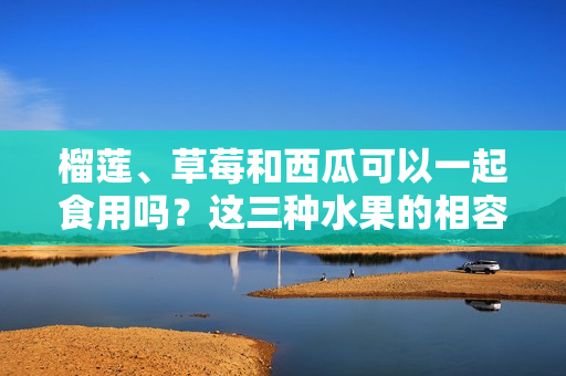 榴蓮、草莓和西瓜可以一起食用嗎？這三種水果的相容性你了解嗎？