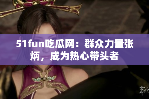 51fun吃瓜網(wǎng)：群眾力量張炳，成為熱心帶頭者