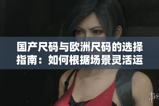 國產(chǎn)尺碼與歐洲尺碼的選擇指南：如何根據(jù)場景靈活運用？