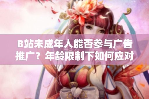 B站未成年人能否參與廣告推廣？年齡限制下如何應(yīng)對(duì)廣告合作？