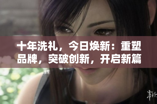 十年洗禮，今日煥新：重塑品牌，突破創(chuàng)新，開啟新篇章