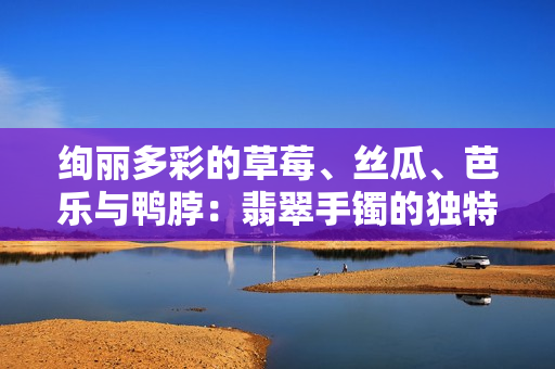 絢麗多彩的草莓、絲瓜、芭樂(lè)與鴨脖：翡翠手鐲的獨(dú)特魅力